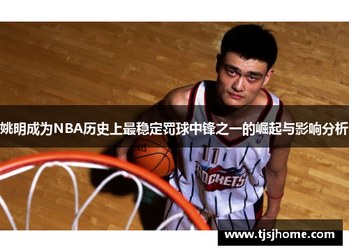 姚明成为NBA历史上最稳定罚球中锋之一的崛起与影响分析