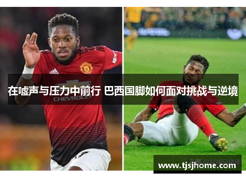 在嘘声与压力中前行 巴西国脚如何面对挑战与逆境