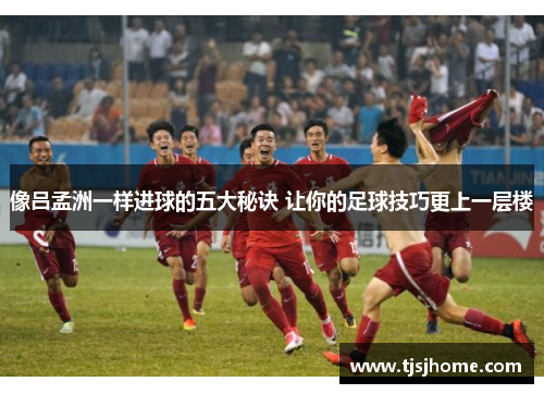 像吕孟洲一样进球的五大秘诀 让你的足球技巧更上一层楼