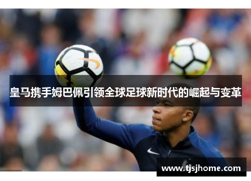 皇马携手姆巴佩引领全球足球新时代的崛起与变革
