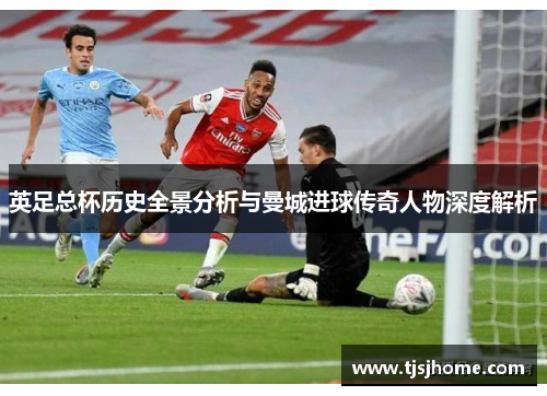 英足总杯历史全景分析与曼城进球传奇人物深度解析