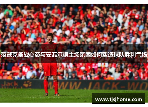 范戴克备战心态与安菲尔德主场氛围如何塑造球队胜利气场