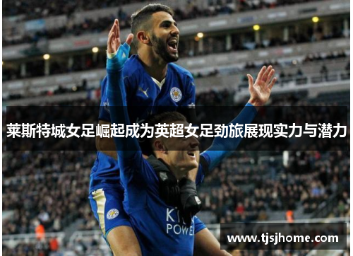 莱斯特城女足崛起成为英超女足劲旅展现实力与潜力