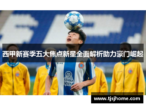 西甲新赛季五大焦点新星全面解析助力豪门崛起 西甲新赛季五大焦点新星全面解析助力豪门崛起
