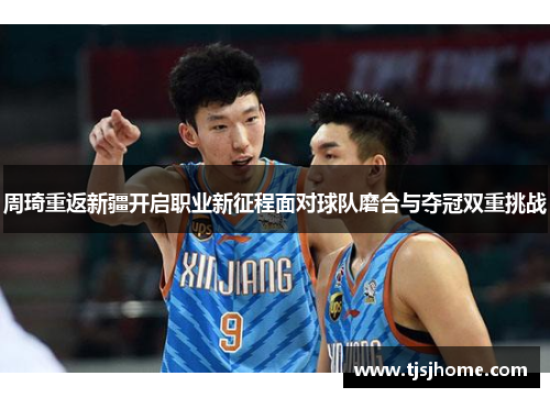 周琦重返新疆开启职业新征程面对球队磨合与夺冠双重挑战