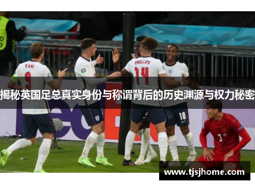 揭秘英国足总真实身份与称谓背后的历史渊源与权力秘密